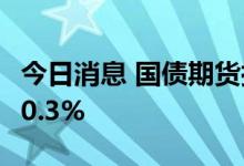 今日消息 国债期货拉升 10年期主力合约上涨0.3%