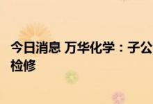 今日消息 万华化学：子公司匈牙利宝思德化学公司装置停产检修