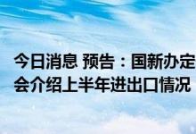 今日消息 预告：国新办定于7月13日上午10时举行新闻发布会介绍上半年进出口情况