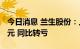 今日消息 兰生股份：上半年净利预亏4050万元 同比转亏