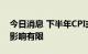 今日消息 下半年CPI或温和上升 对货币政策影响有限