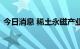 今日消息 稀土永磁产业链企业掀起投资热潮