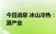 今日消息 冰山冷热：核心业务暂不涉及氢能源产业