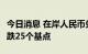 今日消息 在岸人民币兑美元今日16:30收盘下跌25个基点