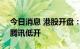 今日消息 港股开盘：恒指开跌1.17% 阿里、腾讯低开