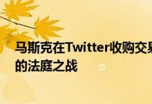 马斯克在Twitter收购交易的退出或将引发一场混乱、漫长的法庭之战