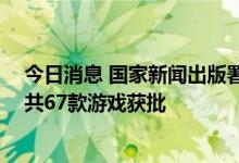 今日消息 国家新闻出版署发布7月国产网络游戏审批信息，共67款游戏获批