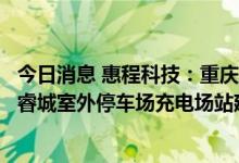今日消息 惠程科技：重庆惠程未来中标重庆连盛同辉的龙湖睿城室外停车场充电场站建设工程项目