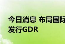 今日消息 布局国际市场，多家上市公司筹划发行GDR