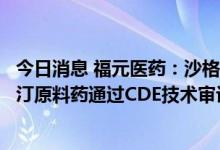 今日消息 福元医药：沙格列汀片获得药品注册证书及沙格列汀原料药通过CDE技术审评