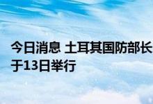 今日消息 土耳其国防部长：乌克兰粮食运输问题相关会议将于13日举行