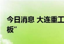 今日消息 大连重工尾盘触及涨停 上演“地天板”