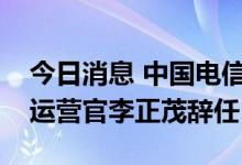 今日消息 中国电信：执行董事、总裁兼首席运营官李正茂辞任
