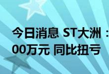 今日消息 ST大洲：上半年预盈7000万元-9000万元 同比扭亏