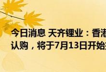 今日消息 天齐锂业：香港IPO面向散户发售部分获得9.3倍认购，将于7月13日开始挂牌交易