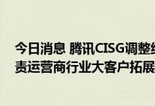 今日消息 腾讯CISG调整组织架构：成立智慧行业九部，负责运营商行业大客户拓展