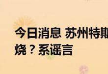 今日消息 苏州特斯拉中心起火100多辆车被烧？系谣言