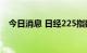 今日消息 日经225指数日内跌幅达1.00%