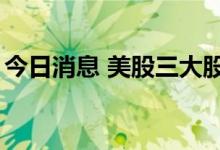 今日消息 美股三大股指跌幅均收窄至1%以内