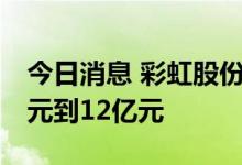 今日消息 彩虹股份：预计上半年净亏损11亿元到12亿元