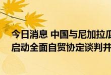 今日消息 中国与尼加拉瓜签署自贸协定“早期收获”安排 启动全面自贸协定谈判并建立双边经贸混委会机制