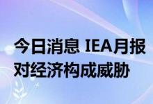 今日消息 IEA月报：随着需求增长放缓，油价对经济构成威胁