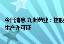 今日消息 九洲药业：控股子公司获得盐酸多巴胺注射液药品生产许可证