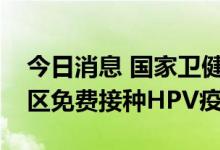 今日消息 国家卫健委：重点推动条件成熟地区免费接种HPV疫苗