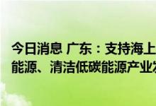 今日消息 广东：支持海上风电、光伏发电、核电和气电等新能源、清洁低碳能源产业发展