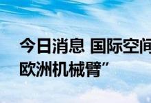 今日消息 国际空间站俄罗斯宇航员将停用“欧洲机械臂”