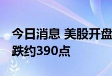 今日消息 美股开盘：三大股指集体低开 道指跌约390点