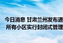 今日消息 甘肃兰州发布通告进一步严格落实一周临时性管控 所有小区实行封闭式管理