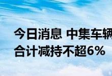 今日消息 中集车辆：上海太富、台州太富拟合计减持不超6%