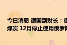 今日消息 德国副财长：德国将在8月1日前停止使用俄罗斯煤炭 12月停止使用俄罗斯石油