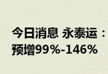 今日消息 永泰运：上修业绩预期 上半年净利预增99%-146%