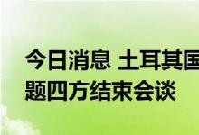 今日消息 土耳其国防部：乌克兰粮食出口问题四方结束会谈