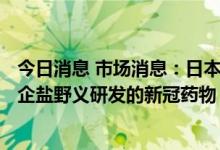 今日消息 市场消息：日本专家小组将于7月20日审查日本药企盐野义研发的新冠药物