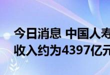 今日消息 中国人寿：上半年累计原保险保费收入约为4397亿元