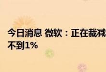 今日消息 微软：正在裁减一小部分员工，影响到的员工总数不到1%