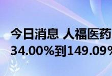 今日消息 人福医药：预计上半年净利同比增134.00%到149.09%