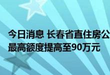 今日消息 长春省直住房公积金个人住房贷款政策调整：单笔最高额度提高至90万元