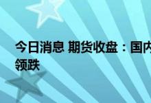 今日消息 期货收盘：国内期货夜盘收盘普遍下跌 能化板块领跌