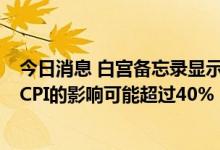 今日消息 白宫备忘录显示能源和食品价格对6月份年度总体CPI的影响可能超过40%