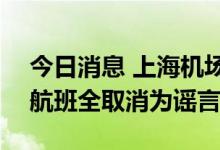 今日消息 上海机场：上海7月13日的进出港航班全取消为谣言