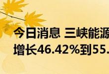 今日消息 三峡能源：预计上半年净利润同比增长46.42%到55.58%