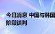 今日消息 中国与韩国积极推动自贸协定第二阶段谈判