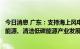 今日消息 广东：支持海上风电、光伏发电、核电和气电等新能源、清洁低碳能源产业发展