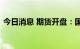 今日消息 期货开盘：国内期货开盘普遍下跌