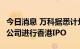 今日消息 万科据悉计划最早9月对物业管理子公司进行香港IPO