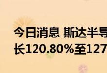 今日消息 斯达半导：预计上半年净利同比增长120.80%至127.29%